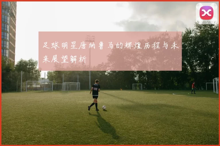 足球明星唐纳鲁马的辉煌历程与未来展望解析