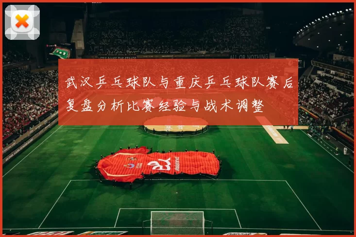 武汉乒乓球队与重庆乒乓球队赛后复盘分析比赛经验与战术调整
