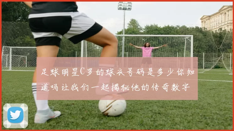 足球明星C罗的球衣号码是多少你知道吗让我们一起揭秘他的传奇数字