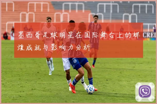 墨西哥足球明星在国际舞台上的辉煌成就与影响力分析