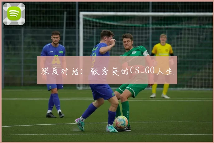 深度对话：张秀英的CS_GO人生