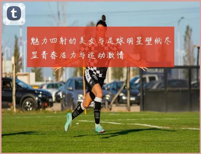 魅力四射的美女与足球明星壁纸尽显青春活力与运动激情
