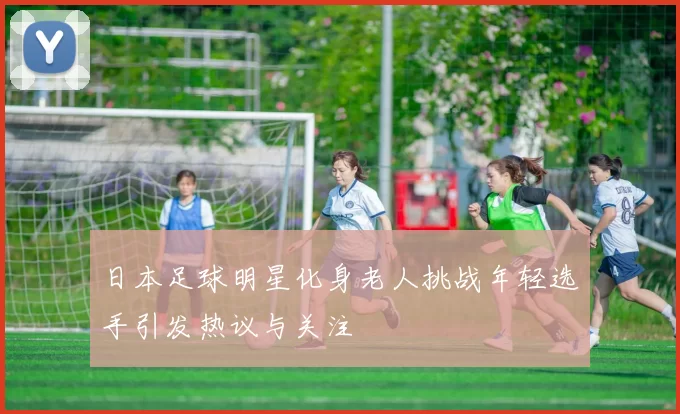 日本足球明星化身老人挑战年轻选手引发热议与关注