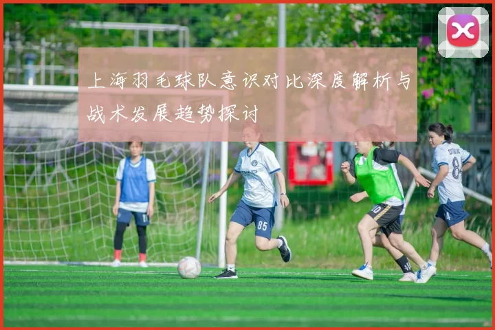 上海羽毛球队意识对比深度解析与战术发展趋势探讨