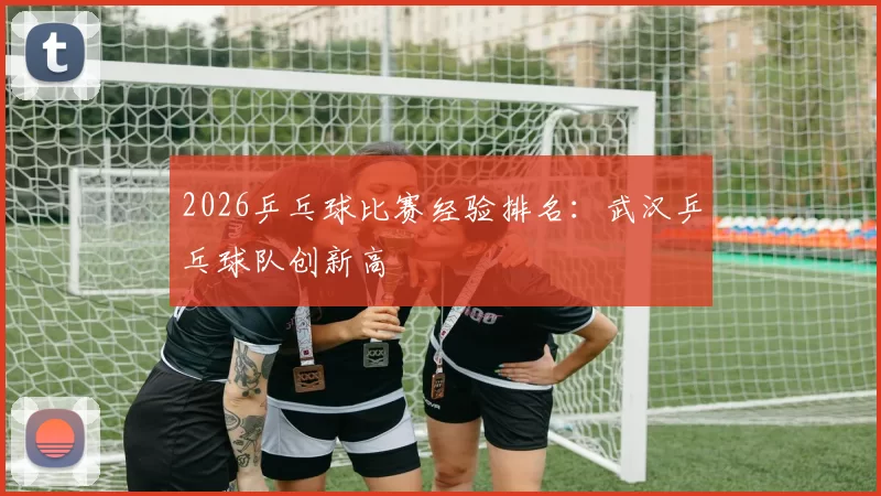 2026乒乓球比赛经验排名：武汉乒乓球队创新高