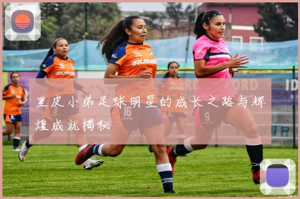 里皮小弟足球明星的成长之路与辉煌成就揭秘