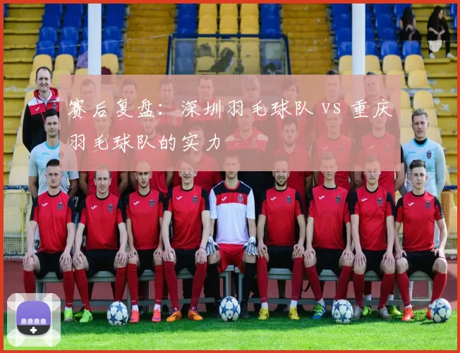 赛后复盘：深圳羽毛球队 vs 重庆羽毛球队的实力