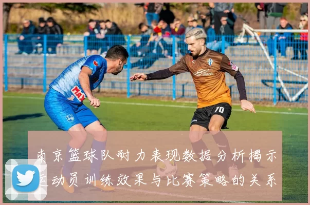 南京篮球队耐力表现数据分析揭示运动员训练效果与比赛策略的关系