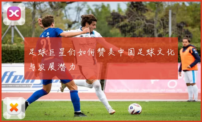 足球巨星们如何赞美中国足球文化与发展潜力